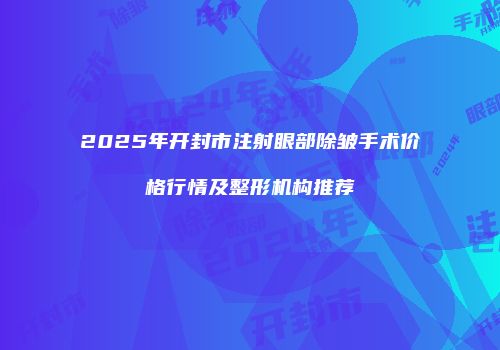 2025年开封市注射眼部除皱手术价格行情及整形机构推荐