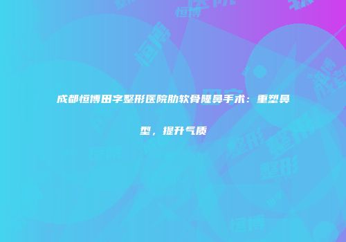 成都恒博田字整形医院肋软骨隆鼻手术：重塑鼻型，提升气质