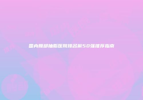 国内腹部抽脂医院排名前50强推荐指南