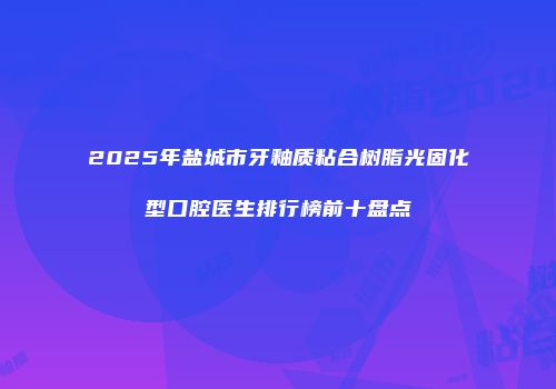 2025年盐城市牙釉质粘合树脂光固化型口腔医生排行榜前十盘点