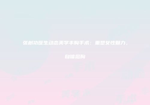 张树功医生动态美学丰胸手术：重塑女性魅力，自信挺胸