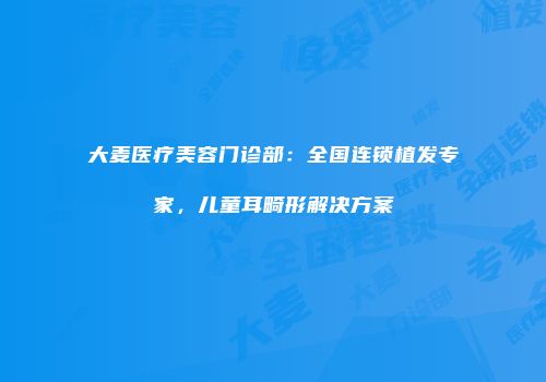 大麦医疗美容门诊部：全国连锁植发专家，儿童耳畸形解决方案
