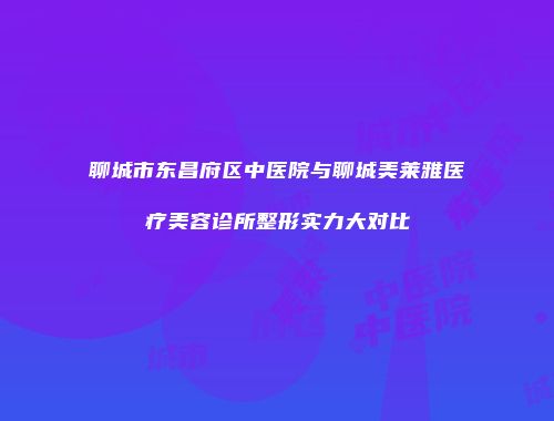 聊城市东昌府区中医院与聊城美莱雅医疗美容诊所整形实力大对比