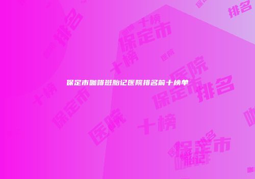 保定市咖啡斑胎记医院排名前十榜单