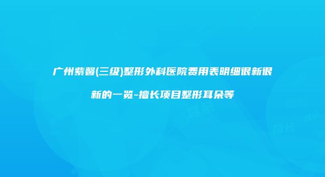 广州紫馨(三级)整形外科医院费用表明细很新很新的一览-擅长项目整形耳朵等