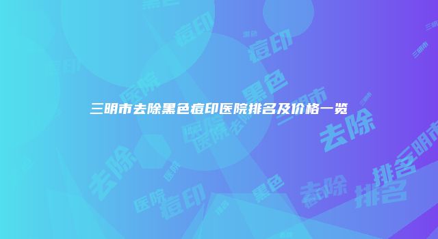三明市去除黑色痘印医院排名及价格一览