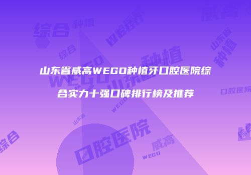 山东省威高WEGO种植牙口腔医院综合实力十强口碑排行榜及推荐