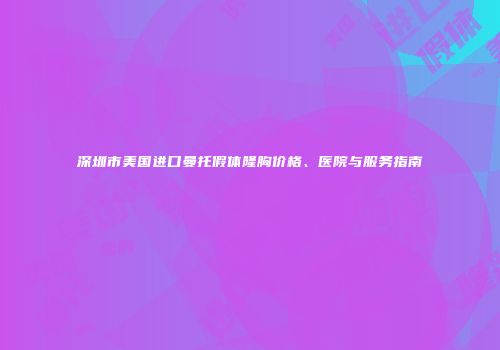 深圳市美国进口曼托假体隆胸价格、医院与服务指南