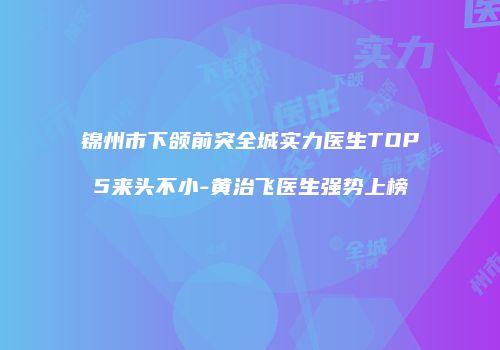 锦州市下颌前突全城实力医生TOP5来头不小-黄治飞医生强势上榜