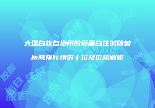 大理白族自治州胶原蛋白注射除皱医院排行榜前十位及价格解析