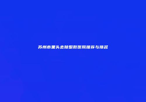 苏州市黑头去除整形医院推荐与排名
