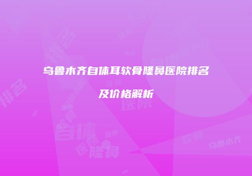 乌鲁木齐自体耳软骨隆鼻医院排名及价格解析