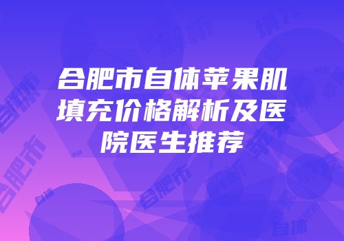 合肥市自体苹果肌填充价格解析及医院医生推荐