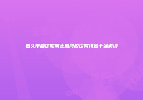 包头市自体脂肪去眉间纹医院排名十强解读
