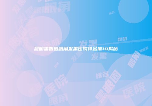 昆明黑眼圈眼角发黑医院排名前10揭秘