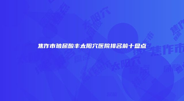 焦作市玻尿酸丰太阳穴医院排名前十盘点