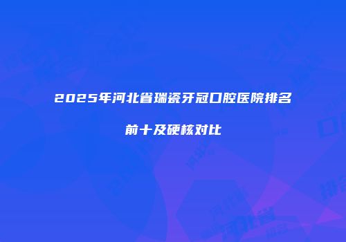 2025年河北省瑞瓷牙冠口腔医院排名前十及硬核对比