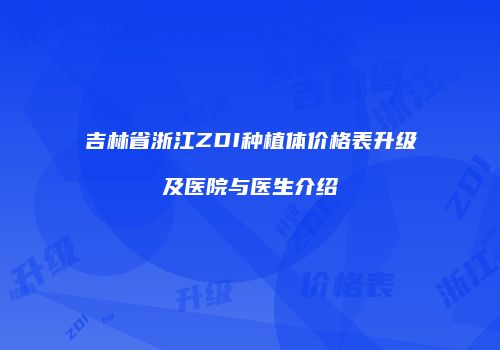 吉林省浙江ZDI种植体价格表升级及医院与医生介绍