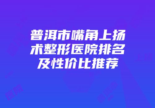 普洱市嘴角上扬术整形医院排名及性价比推荐