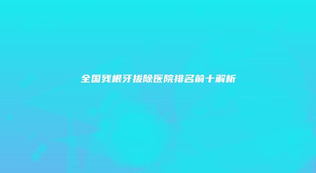 全国残根牙拔除医院排名前十解析