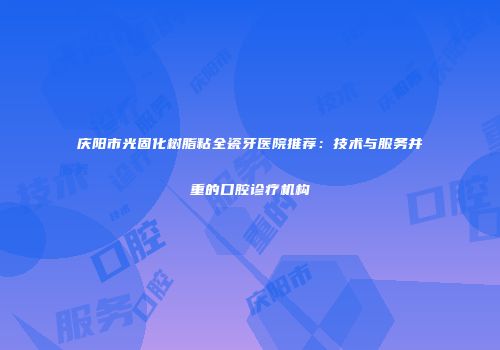 庆阳市光固化树脂粘全瓷牙医院推荐：技术与服务并重的口腔诊疗机构