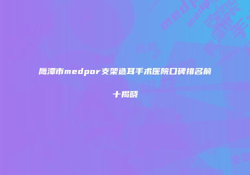 鹰潭市medpor支架造耳手术医院口碑排名前十揭晓