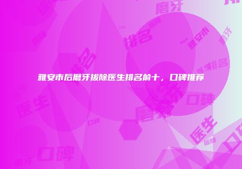 雅安市后磨牙拔除医生排名前十，口碑推荐