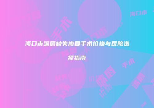 海口市嘴唇缺失修复手术价格与医院选择指南