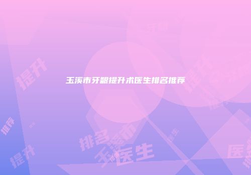 玉溪市牙龈提升术医生排名推荐