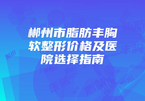 郴州市脂肪丰胸软整形价格及医院选择指南