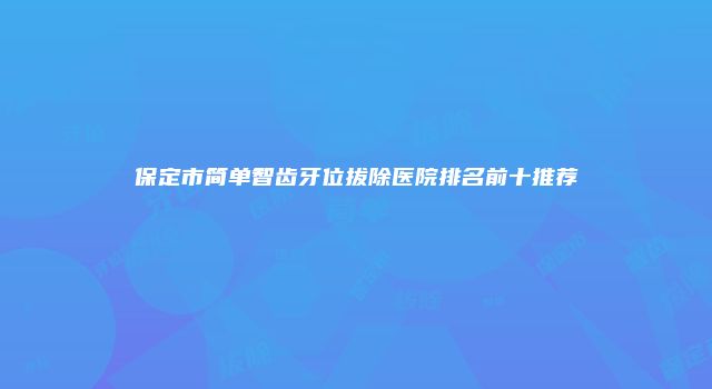 保定市简单智齿牙位拔除医院排名前十推荐