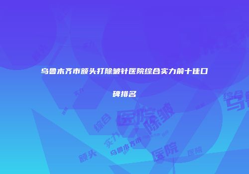 乌鲁木齐市额头打除皱针医院综合实力前十佳口碑排名