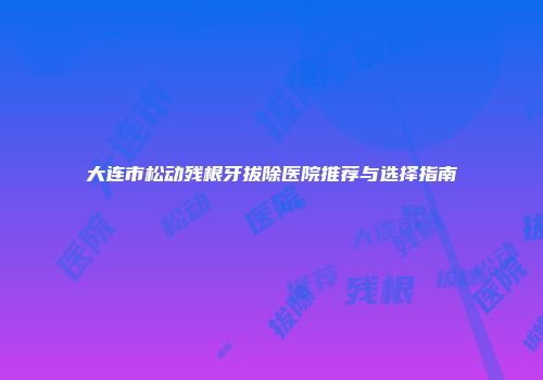 大连市松动残根牙拔除医院推荐与选择指南