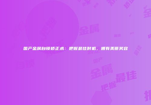 国产金属自锁矫正术：把握最佳时机，拥有美丽笑容