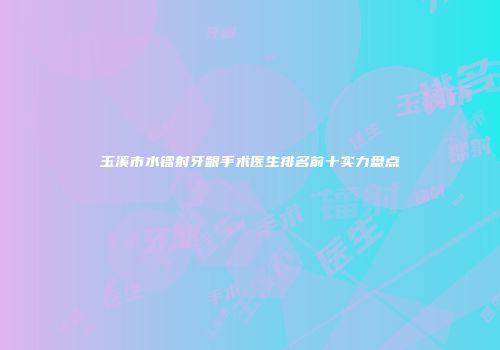 玉溪市水镭射牙龈手术医生排名前十实力盘点