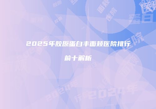 2025年胶原蛋白丰面颊医院排行前十解析