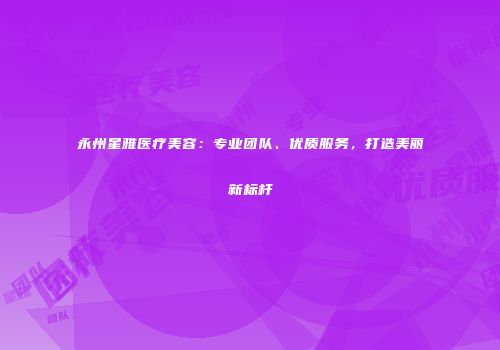 永州星雅医疗美容：专业团队、优质服务，打造美丽新标杆