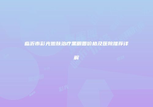 临沂市彩光嫩肤治疗黑眼圈价格及医院推荐详解