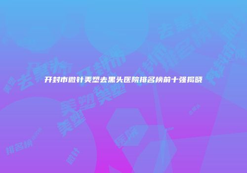 开封市微针美塑去黑头医院排名榜前十强揭晓