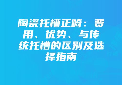 陶瓷托槽正畸：费用、优势、与传统托槽的区别及选择指南