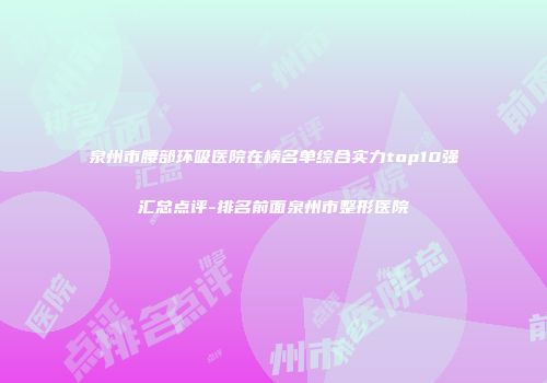 泉州市腰部环吸医院在榜名单综合实力top10强汇总点评-排名前面泉州市整形医院