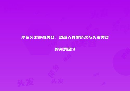萍乡头发种植美容：适应人群解析及与头发美容的关系探讨