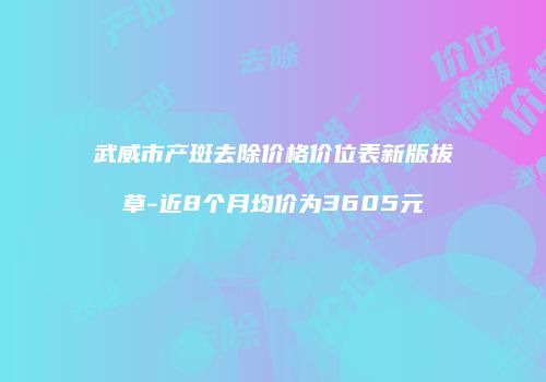 武威市产斑去除价格价位表新版拔草-近8个月均价为3605元