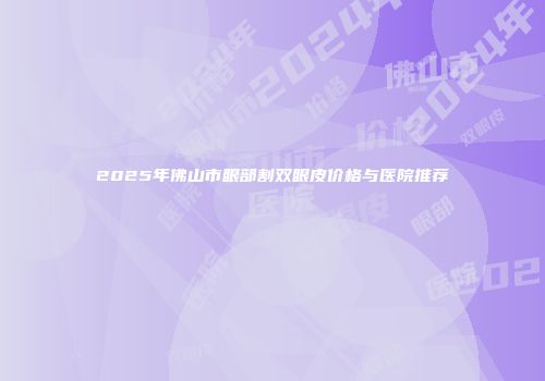 2025年佛山市眼部割双眼皮价格与医院推荐