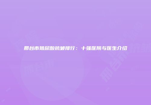 邢台市玻尿酸抗皱排行：十强医院与医生介绍