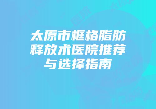 太原市框格脂肪释放术医院推荐与选择指南
