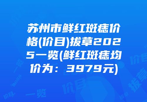 苏州市鲜红斑痣价格(价目)拔草2025一览(鲜红斑痣均价为：3979元)