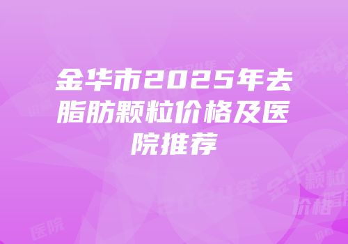 金华市2025年去脂肪颗粒价格及医院推荐