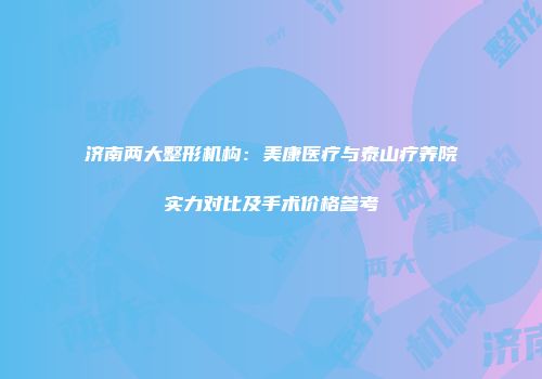 济南两大整形机构：美康医疗与泰山疗养院实力对比及手术价格参考