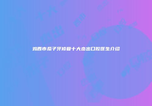 鸡西市瓜子牙修复十大杰出口腔医生介绍